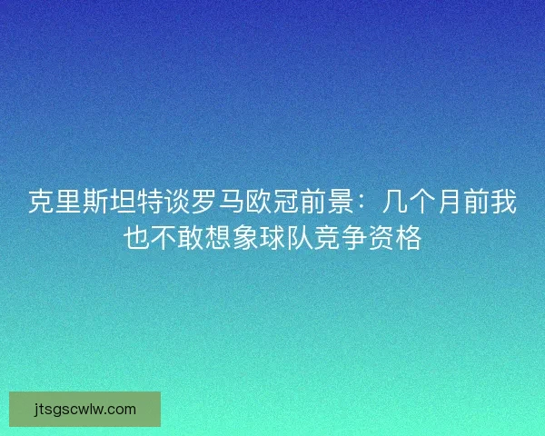 克里斯坦特谈罗马欧冠前景：几个月前我也不敢想象球队竞争资格
