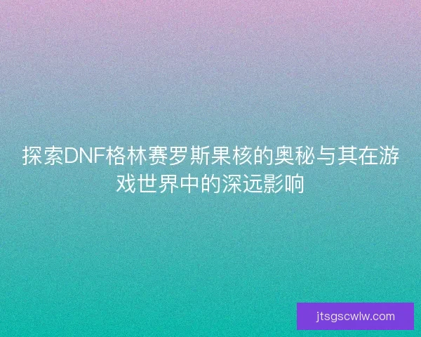 探索DNF格林赛罗斯果核的奥秘与其在游戏世界中的深远影响