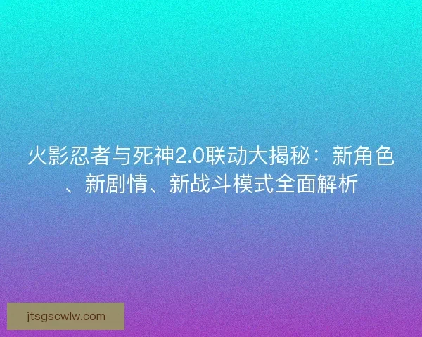 火影忍者与死神2.0联动大揭秘：新角色、新剧情、新战斗模式全面解析
