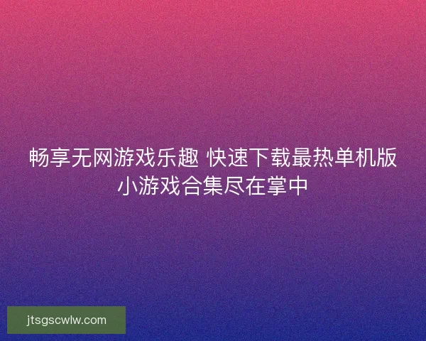 畅享无网游戏乐趣 快速下载最热单机版小游戏合集尽在掌中