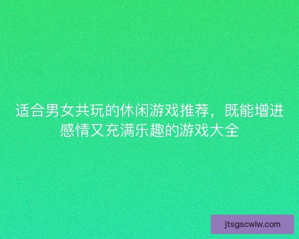 适合男女共玩的休闲游戏推荐，既能增进感情又充满乐趣的游戏大全