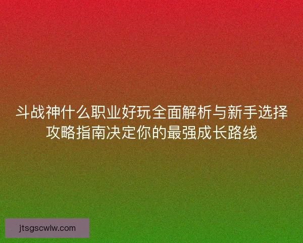 斗战神什么职业好玩全面解析与新手选择攻略指南决定你的最强成长路线