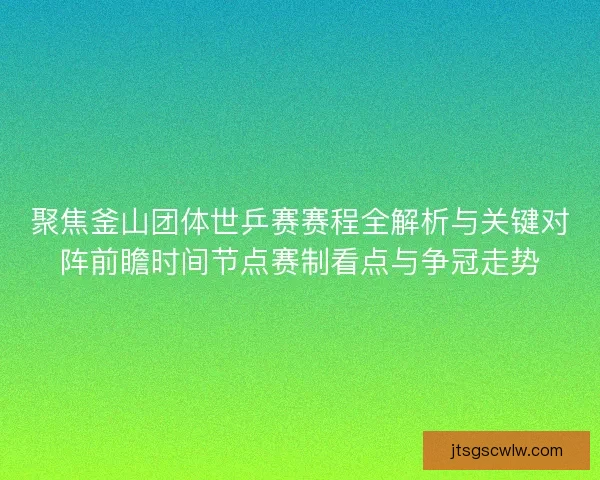 聚焦釜山团体世乒赛赛程全解析与关键对阵前瞻时间节点赛制看点与争冠走势