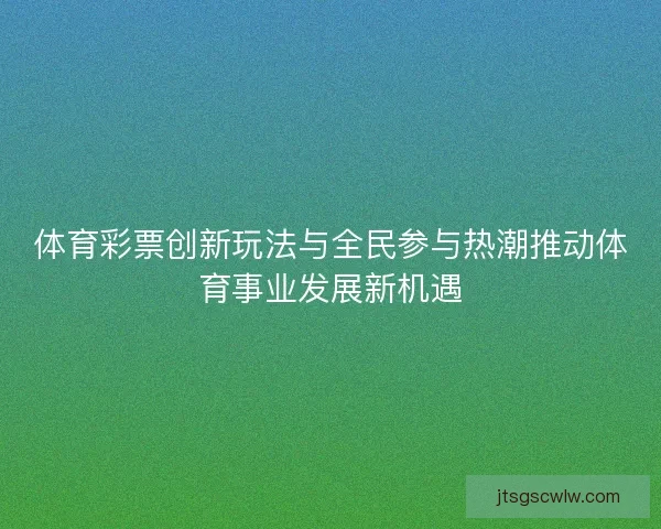 体育彩票创新玩法与全民参与热潮推动体育事业发展新机遇