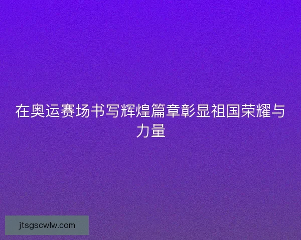 在奥运赛场书写辉煌篇章彰显祖国荣耀与力量 在奥运赛场书写辉煌篇章彰显祖国荣耀与力量