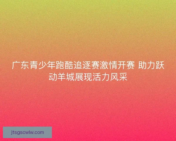 广东青少年跑酷追逐赛激情开赛 助力跃动羊城展现活力风采