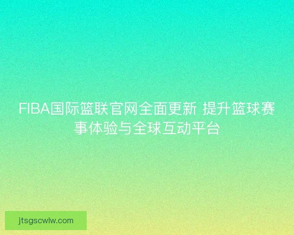 FIBA国际篮联官网全面更新 提升篮球赛事体验与全球互动平台