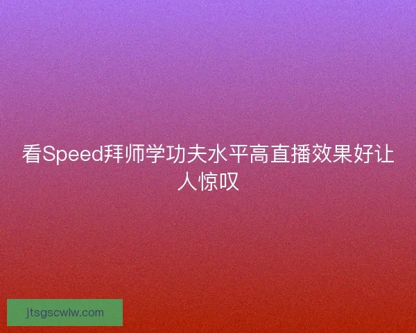 看Speed拜师学功夫水平高直播效果好让人惊叹