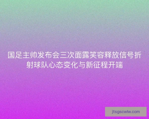 国足主帅发布会三次面露笑容释放信号折射球队心态变化与新征程开端