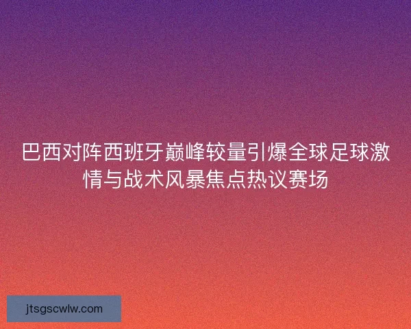 巴西对阵西班牙巅峰较量引爆全球足球激情与战术风暴焦点热议赛场