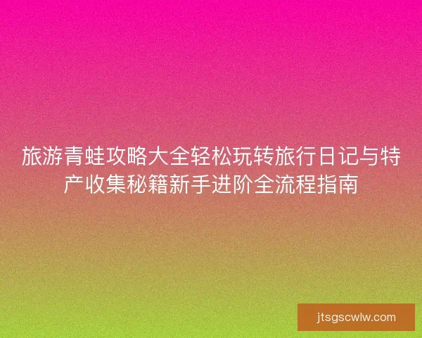 旅游青蛙攻略大全轻松玩转旅行日记与特产收集秘籍新手进阶全流程指南