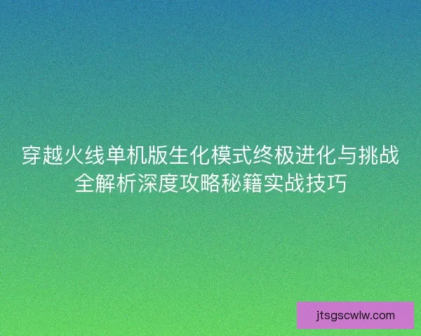 穿越火线单机版生化模式终极进化与挑战全解析深度攻略秘籍实战技巧