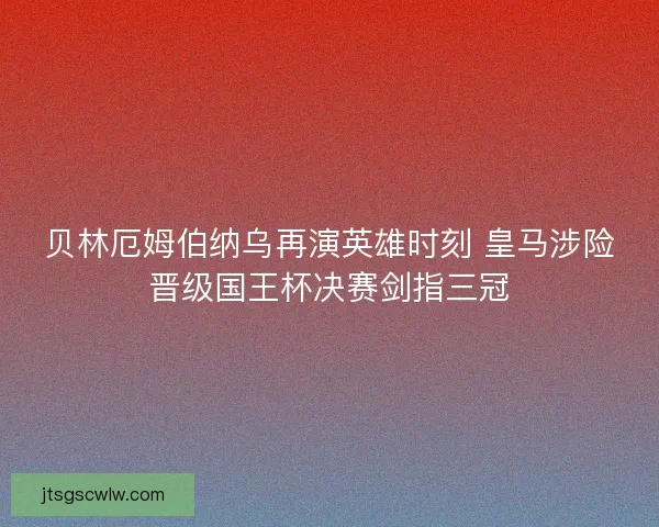 贝林厄姆伯纳乌再演英雄时刻 皇马涉险晋级国王杯决赛剑指三冠