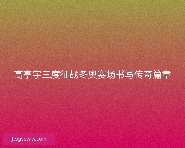 高亭宇三度征战冬奥赛场书写传奇篇章