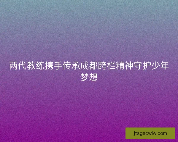 两代教练携手传承成都跨栏精神守护少年梦想 两代教练携手传承成都跨栏精神守护少年梦想