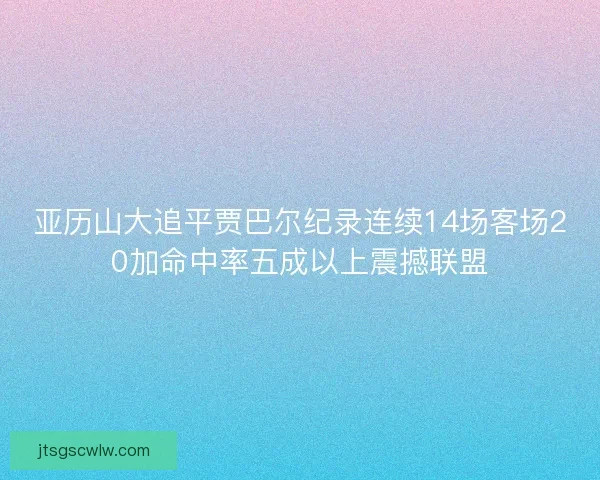 亚历山大追平贾巴尔纪录连续14场客场20加命中率五成以上震撼联盟