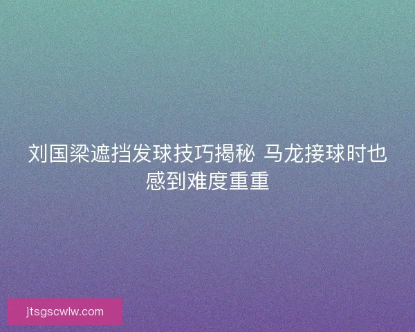 刘国梁遮挡发球技巧揭秘 马龙接球时也感到难度重重 刘国梁遮挡发球技巧揭秘 马龙接球时也感到难度重重
