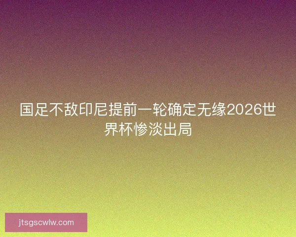 国足不敌印尼提前一轮确定无缘2026世界杯惨淡出局