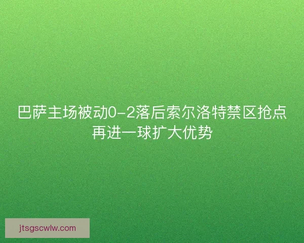 巴萨主场被动0-2落后索尔洛特禁区抢点再进一球扩大优势 巴萨主场被动0-2落后索尔洛特禁区抢点再进一球扩大优势