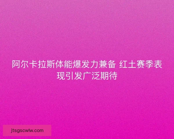 阿尔卡拉斯体能爆发力兼备 红土赛季表现引发广泛期待