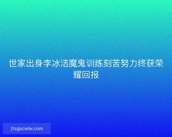 世家出身李冰洁魔鬼训练刻苦努力终获荣耀回报