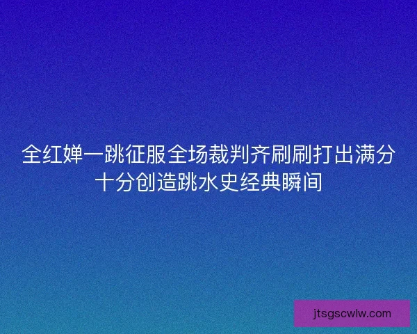全红婵一跳征服全场裁判齐刷刷打出满分十分创造跳水史经典瞬间
