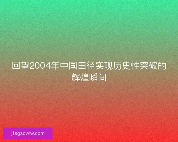 回望2004年中国田径实现历史性突破的辉煌瞬间