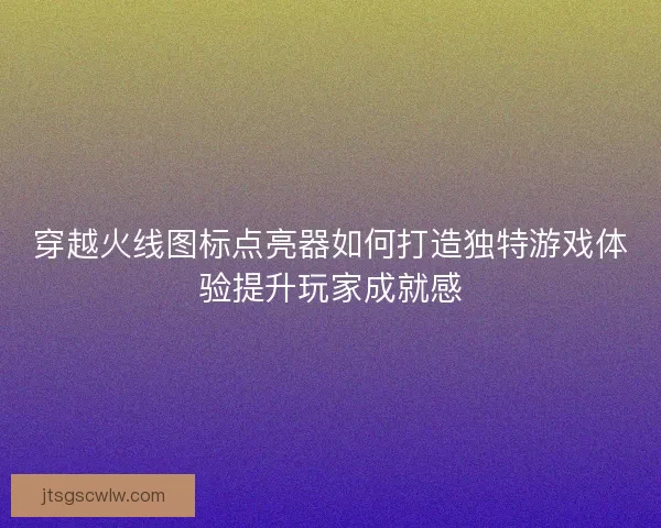穿越火线图标点亮器如何打造独特游戏体验提升玩家成就感 穿越火线图标点亮器如何打造独特游戏体验提升玩家成就感