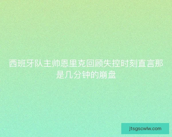 西班牙队主帅恩里克回顾失控时刻直言那是几分钟的崩盘