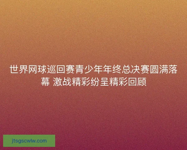 世界网球巡回赛青少年年终总决赛圆满落幕 激战精彩纷呈精彩回顾