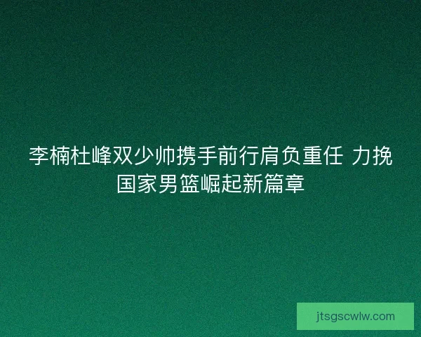 李楠杜峰双少帅携手前行肩负重任 力挽国家男篮崛起新篇章