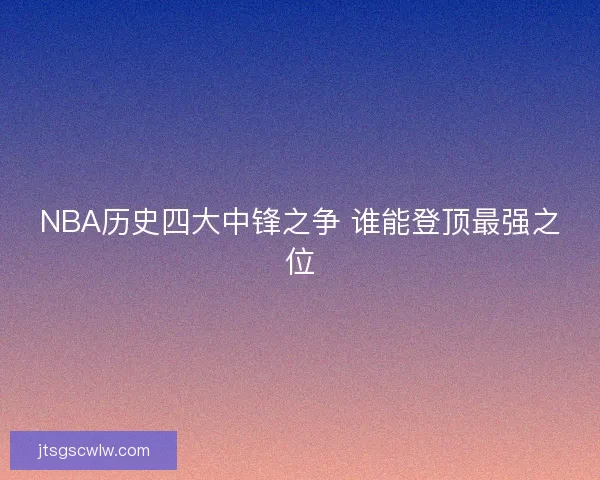 NBA历史四大中锋之争 谁能登顶最强之位 NBA历史四大中锋之争 谁能登顶最强之位