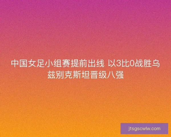 中国女足小组赛提前出线 以3比0战胜乌兹别克斯坦晋级八强