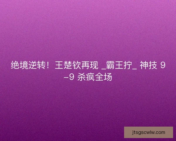 绝境逆转！王楚钦再现 _霸王拧_ 神技 9-9 杀疯全场