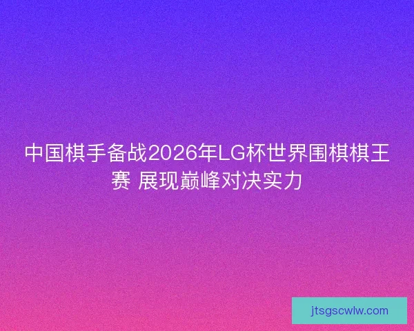 中国棋手备战2026年LG杯世界围棋棋王赛 展现巅峰对决实力 中国棋手备战2026年LG杯世界围棋棋王赛 展现巅峰对决实力