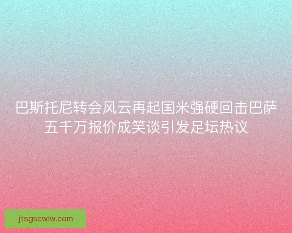巴斯托尼转会风云再起国米强硬回击巴萨五千万报价成笑谈引发足坛热议