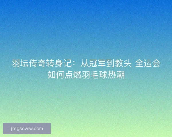 羽坛传奇转身记:从冠军到教头 全运会如何点燃羽毛球热潮 羽坛传奇转身记:从冠军到教头 全运会如何点燃羽毛球热潮