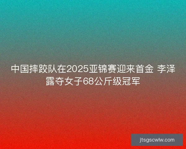 中国摔跤队在2025亚锦赛迎来首金 李泽露夺女子68公斤级冠军