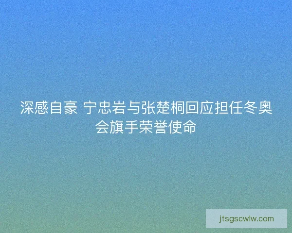 深感自豪 宁忠岩与张楚桐回应担任冬奥会旗手荣誉使命