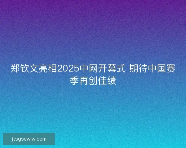 郑钦文亮相2025中网开幕式 期待中国赛季再创佳绩