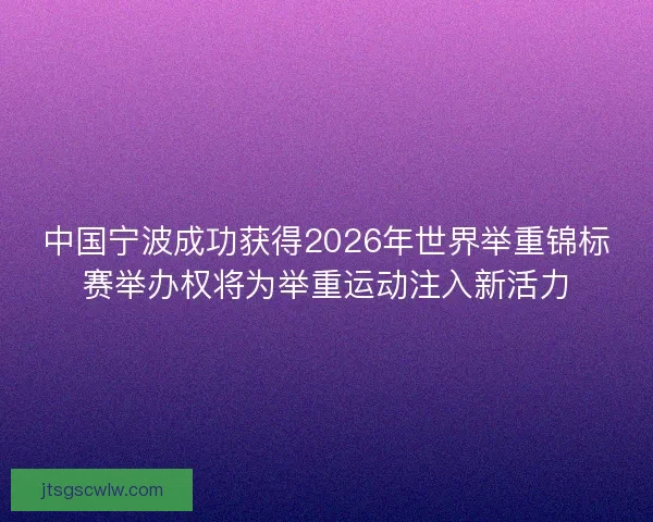 中国宁波成功获得2026年世界举重锦标赛举办权将为举重运动注入新活力