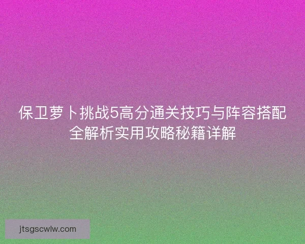 保卫萝卜挑战5高分通关技巧与阵容搭配全解析实用攻略秘籍详解 保卫萝卜挑战5高分通关技巧与阵容搭配全解析实用攻略秘籍详解