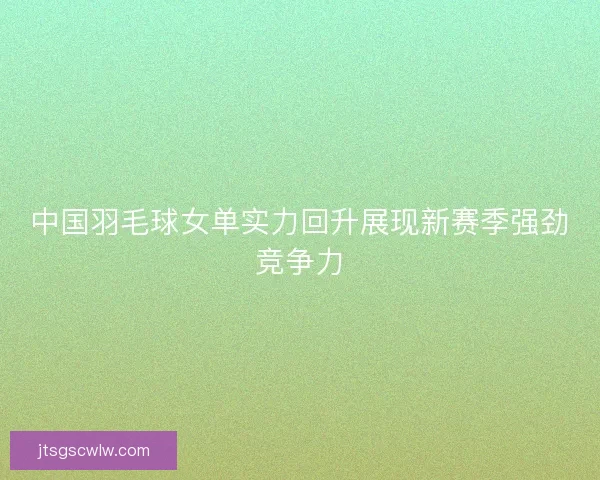 中国羽毛球女单实力回升展现新赛季强劲竞争力