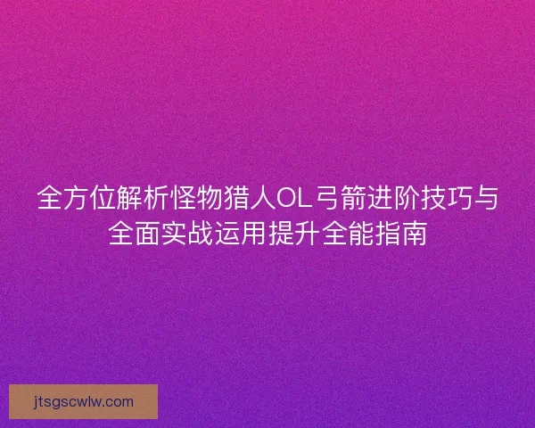 全方位解析怪物猎人OL弓箭进阶技巧与全面实战运用提升全能指南
