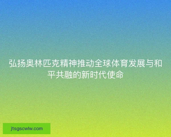弘扬奥林匹克精神推动全球体育发展与和平共融的新时代使命 弘扬奥林匹克精神推动全球体育发展与和平共融的新时代使命