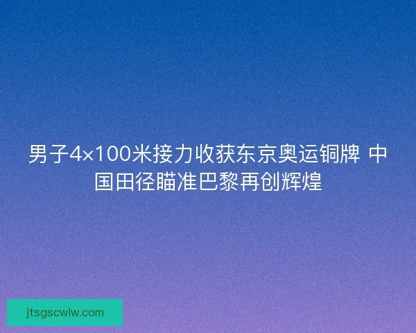 男子4×100米接力收获东京奥运铜牌 中国田径瞄准巴黎再创辉煌 男子4×100米接力收获东京奥运铜牌 中国田径瞄准巴黎再创辉煌
