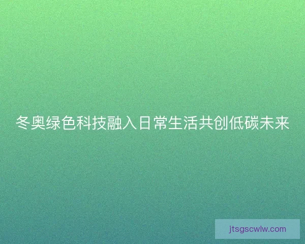 冬奥绿色科技融入日常生活共创低碳未来 冬奥绿色科技融入日常生活共创低碳未来